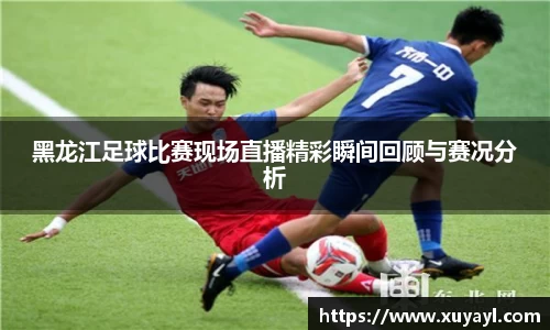 黑龙江足球比赛现场直播精彩瞬间回顾与赛况分析